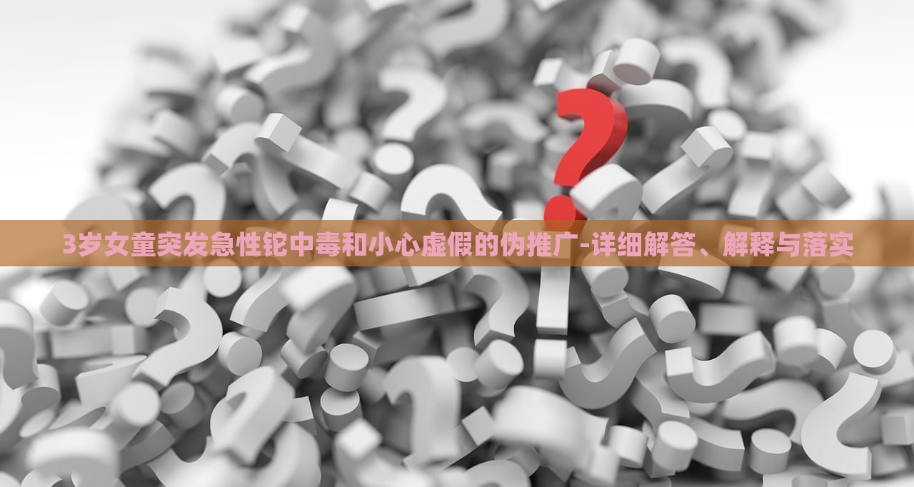 3歲女童突發(fā)急性鉈中毒和小心虛假的偽推廣-詳細(xì)解答、解釋與落實(shí)