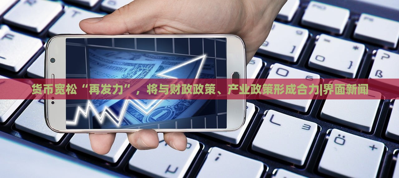 貨幣寬松“再發(fā)力”，將與財(cái)政政策、產(chǎn)業(yè)政策形成合力|界面新聞