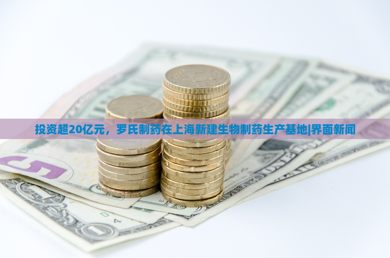 投資超20億元，羅氏制藥在上海新建生物制藥生產(chǎn)基地|界面新聞