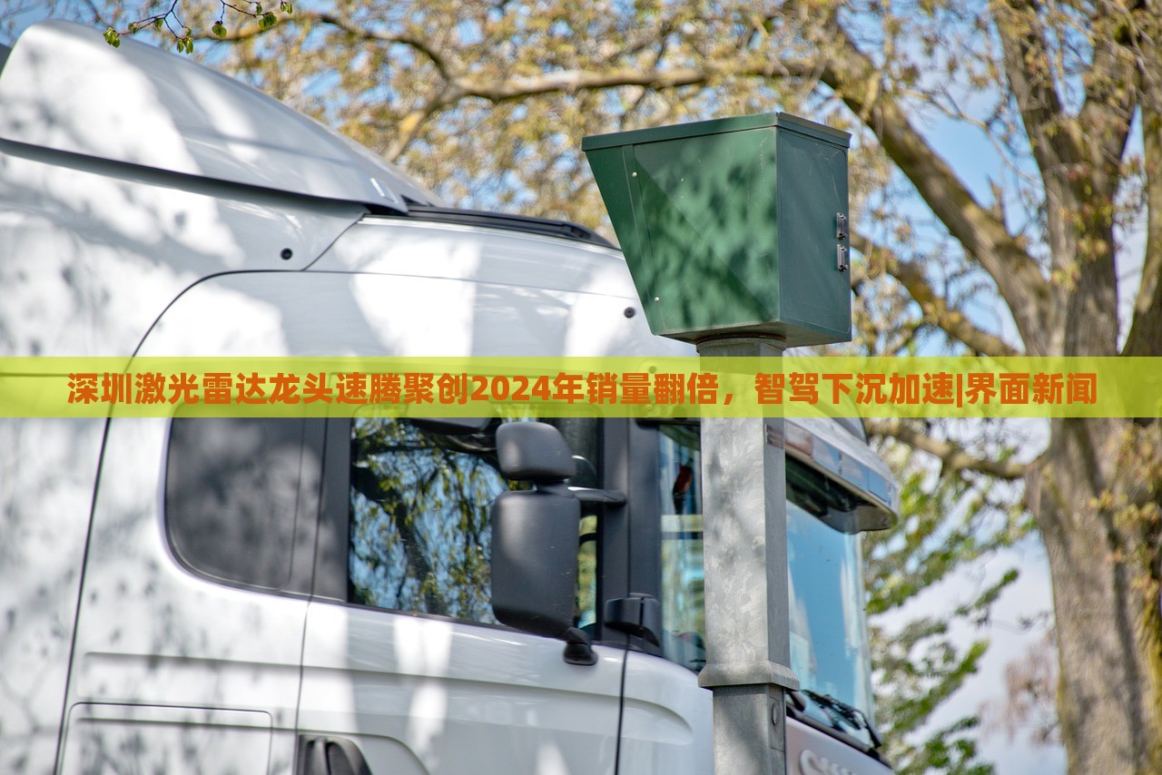 深圳激光雷達(dá)龍頭速騰聚創(chuàng)2024年銷量翻倍，智駕下沉加速|(zhì)界面新聞