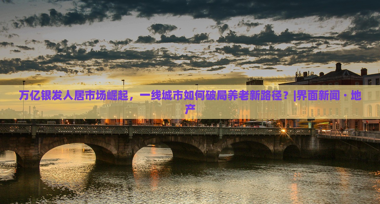 萬億銀發(fā)人居市場崛起，一線城市如何破局養(yǎng)老新路徑？|界面新聞 · 地產(chǎn)