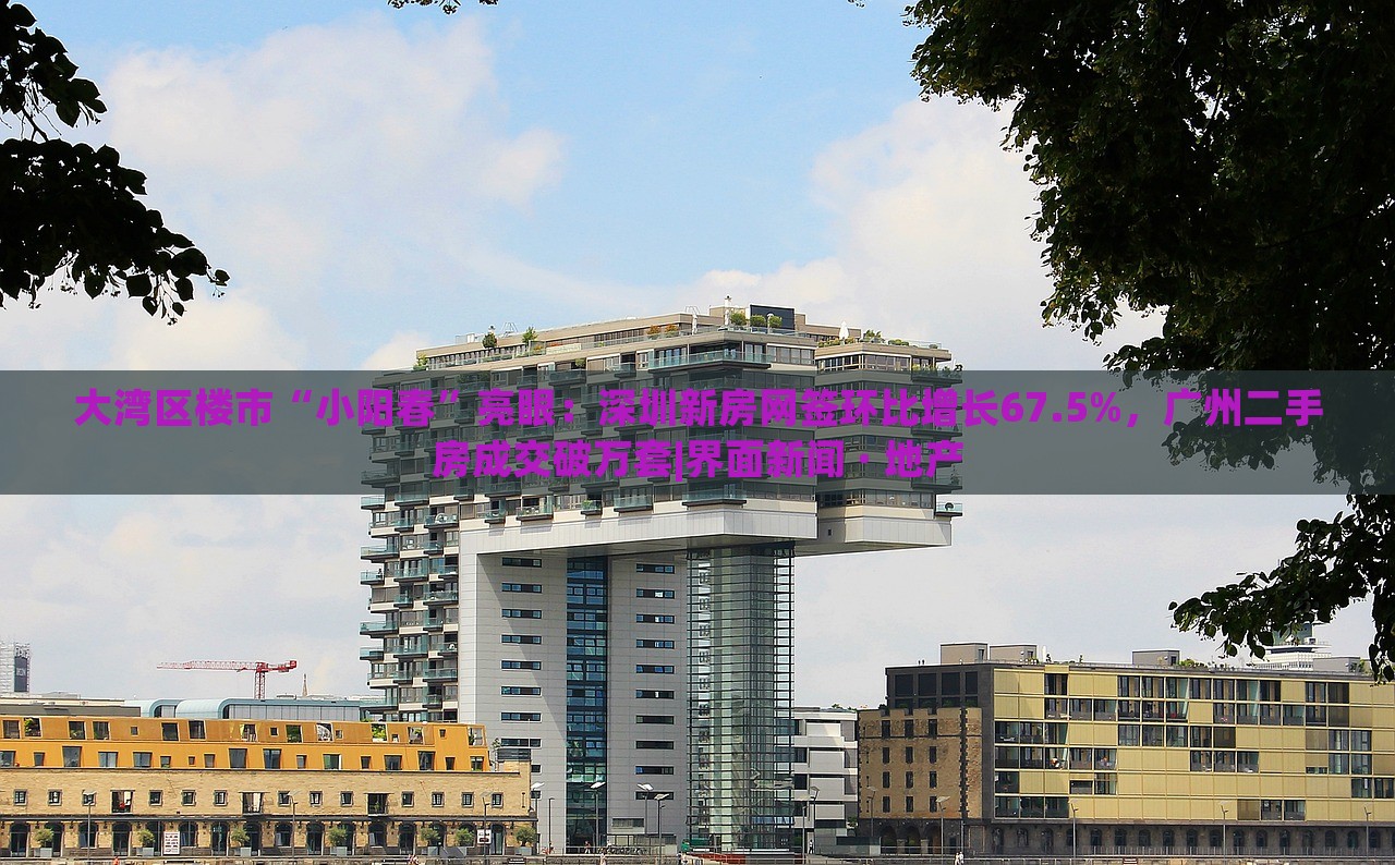 大灣區(qū)樓市“小陽春”亮眼：深圳新房網(wǎng)簽環(huán)比增長67.5%，廣州二手房成交破萬套|界面新聞 · 地產(chǎn)