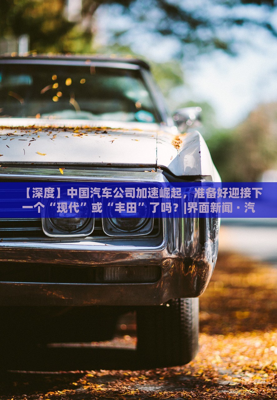 【深度】中國汽車公司加速崛起，準備好迎接下一個“現(xiàn)代”或“豐田”了嗎？|界面新聞 · 汽車