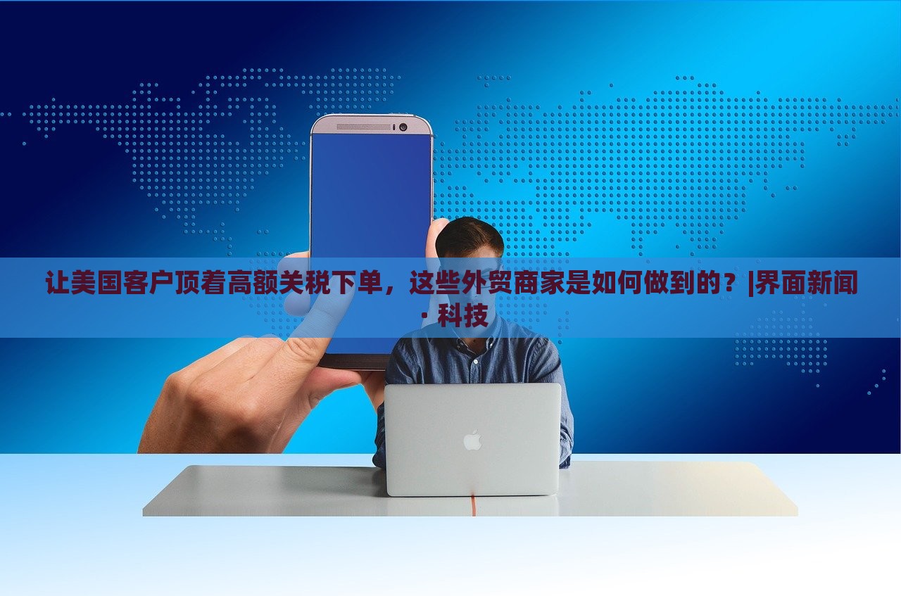 讓美國(guó)客戶頂著高額關(guān)稅下單，這些外貿(mào)商家是如何做到的？|界面新聞 · 科技